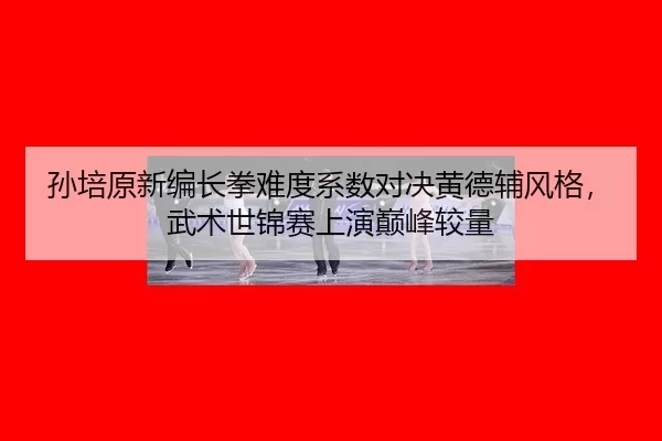 孙培原新编长拳难度系数对决黄德辅风格，武术世锦赛上演巅峰较量（U8 INTERNATIONAL）